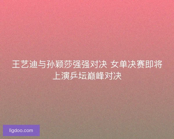 王艺迪与孙颖莎强强对决 女单决赛即将上演乒坛巅峰对决