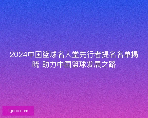 2024中国篮球名人堂先行者提名名单揭晓 助力中国篮球发展之路