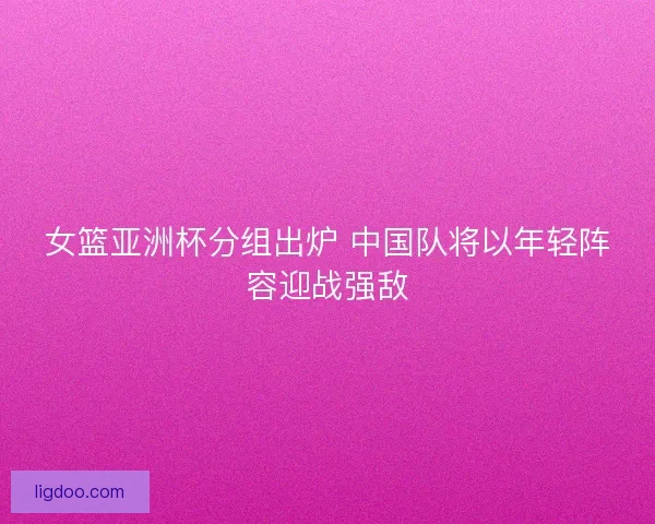 女篮亚洲杯分组出炉 中国队将以年轻阵容迎战强敌