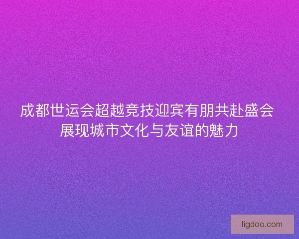 成都世运会超越竞技迎宾有朋共赴盛会 展现城市文化与友谊的魅力