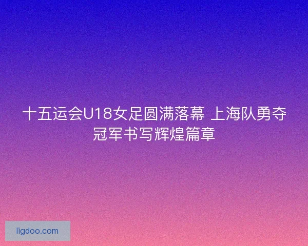 十五运会U18女足圆满落幕 上海队勇夺冠军书写辉煌篇章