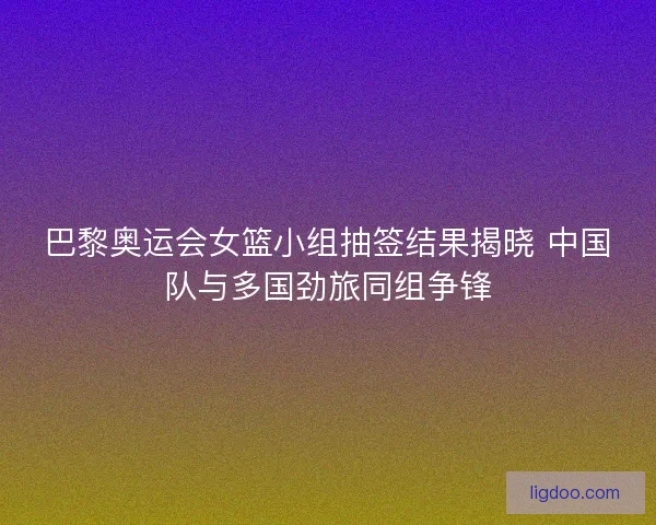 巴黎奥运会女篮小组抽签结果揭晓 中国队与多国劲旅同组争锋
