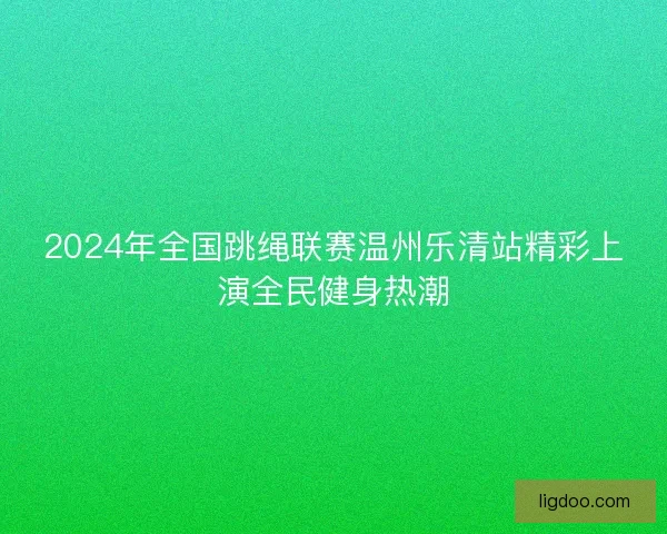 2024年全国跳绳联赛温州乐清站精彩上演全民健身热潮