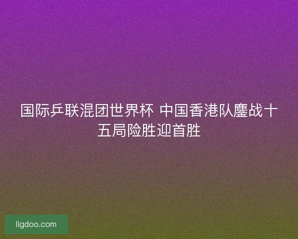 国际乒联混团世界杯 中国香港队鏖战十五局险胜迎首胜 国际乒联混团世界杯 中国香港队鏖战十五局险胜迎首胜