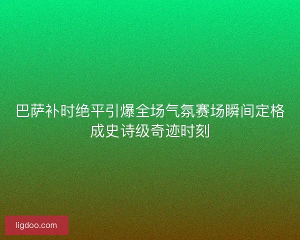 巴萨补时绝平引爆全场气氛赛场瞬间定格成史诗级奇迹时刻 巴萨补时绝平引爆全场气氛赛场瞬间定格成史诗级奇迹时刻