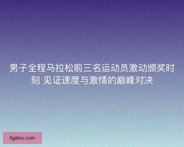 男子全程马拉松前三名运动员激动颁奖时刻 见证速度与激情的巅峰对决 男子全程马拉松前三名运动员激动颁奖时刻 见证速度与激情的巅峰对决