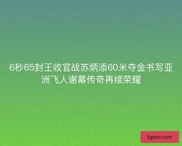 6秒65封王收官战苏炳添60米夺金书写亚洲飞人谢幕传奇再续荣耀