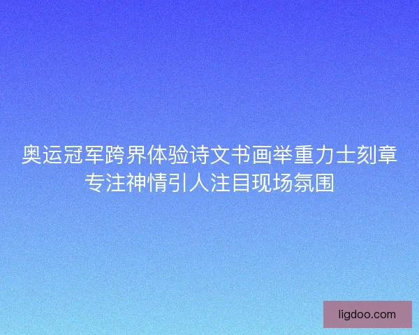 奥运冠军跨界体验诗文书画举重力士刻章专注神情引人注目现场氛围