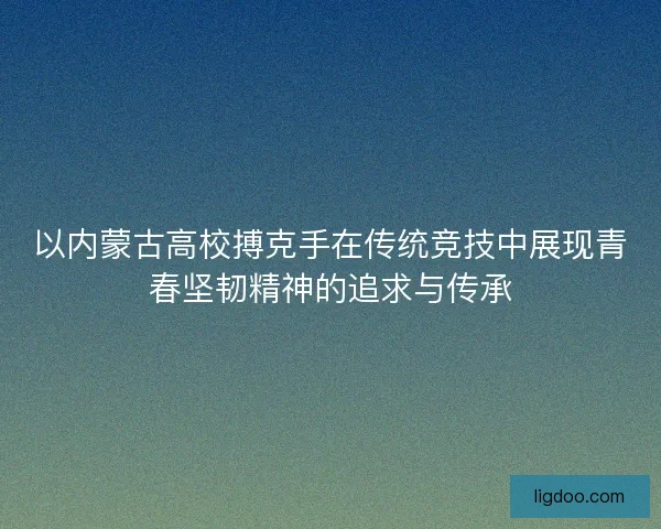 以内蒙古高校搏克手在传统竞技中展现青春坚韧精神的追求与传承